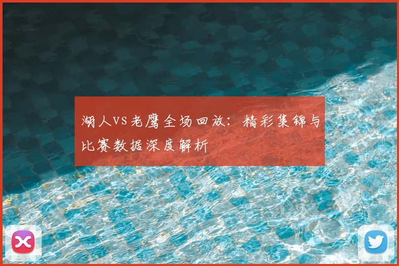 湖人vs老鹰全场回放：精彩集锦与比赛数据深度解析