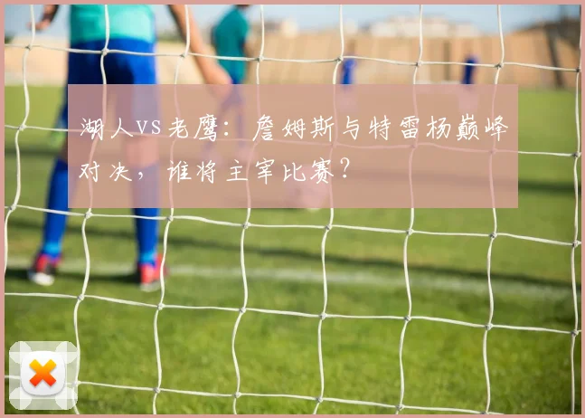 湖人vs老鹰:詹姆斯与特雷杨巅峰对决,谁将主宰比赛?