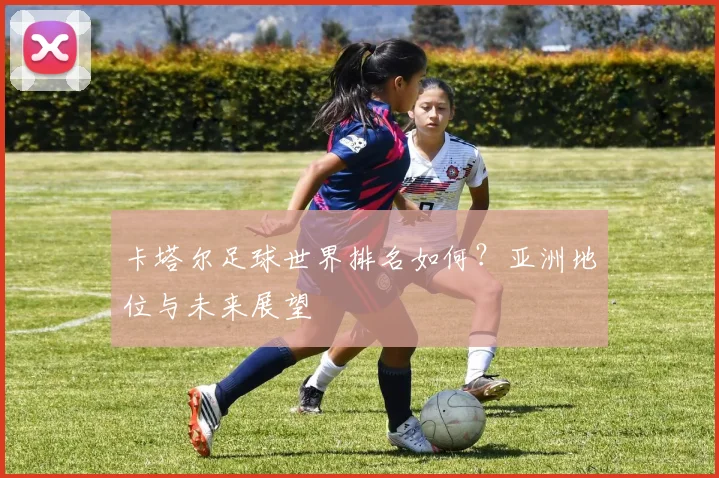 卡塔尔足球世界排名如何？亚洲地位与未来展望