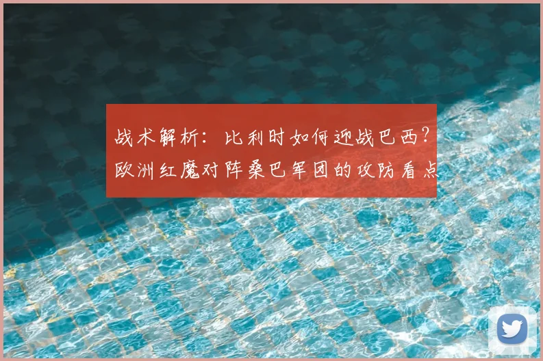 战术解析：比利时如何迎战巴西？欧洲红魔对阵桑巴军团的攻防看点