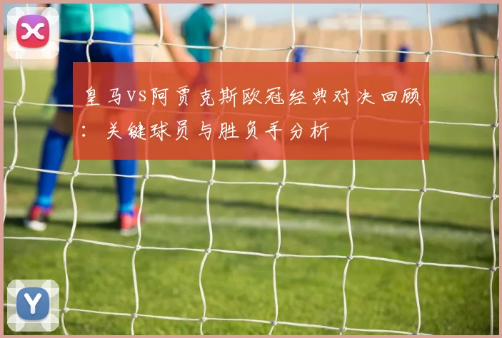 皇马vs阿贾克斯欧冠经典对决回顾：关键球员与胜负手分析