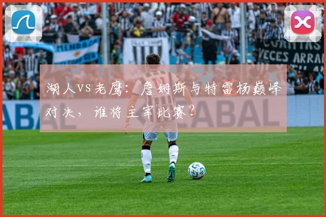 湖人vs老鹰：詹姆斯与特雷杨巅峰对决，谁将主宰比赛？