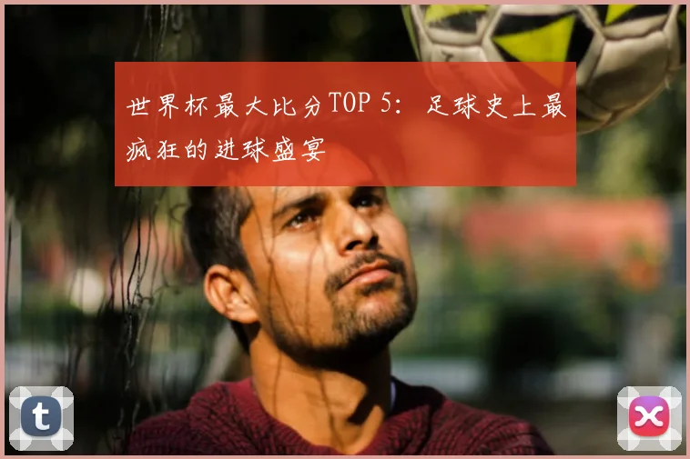世界杯最大比分TOP 5：足球史上最疯狂的进球盛宴