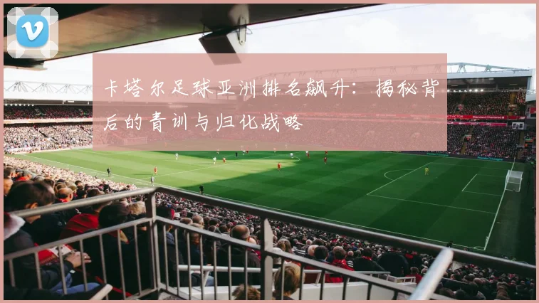 卡塔尔足球亚洲排名飙升:揭秘背后的青训与归化战略