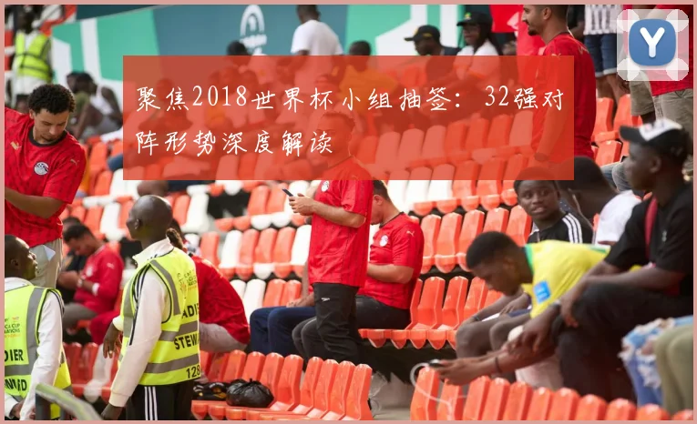 聚焦2018世界杯小组抽签：32强对阵形势深度解读