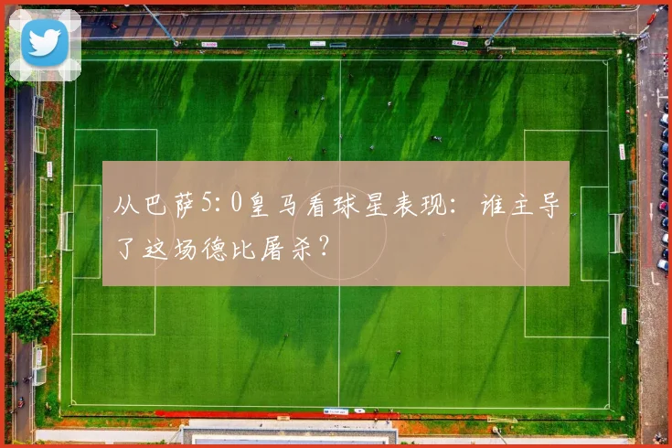 从巴萨5:0皇马看球星表现：谁主导了这场德比屠杀？