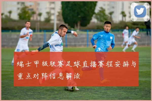 瑞士甲级联赛足球直播赛程安排与重点对阵信息解读