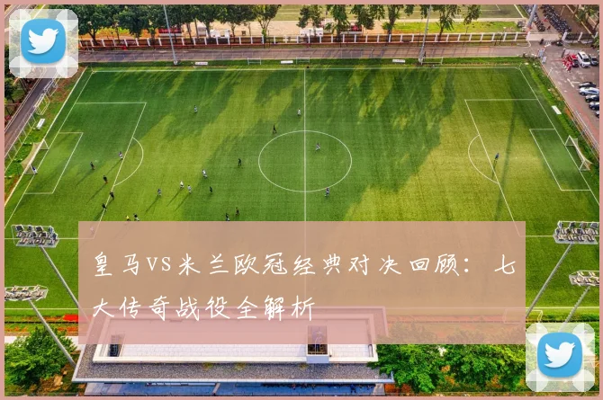 皇马vs米兰欧冠经典对决回顾：七大传奇战役全解析