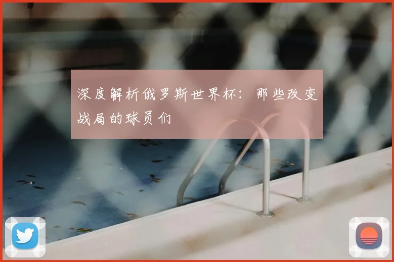 深度解析俄罗斯世界杯：那些改变战局的球员们