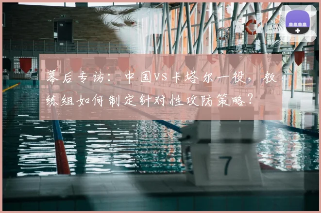 幕后专访：中国vs卡塔尔一役，教练组如何制定针对性攻防策略？