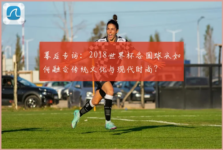 幕后专访：2018世界杯各国球衣如何融合传统文化与现代时尚？