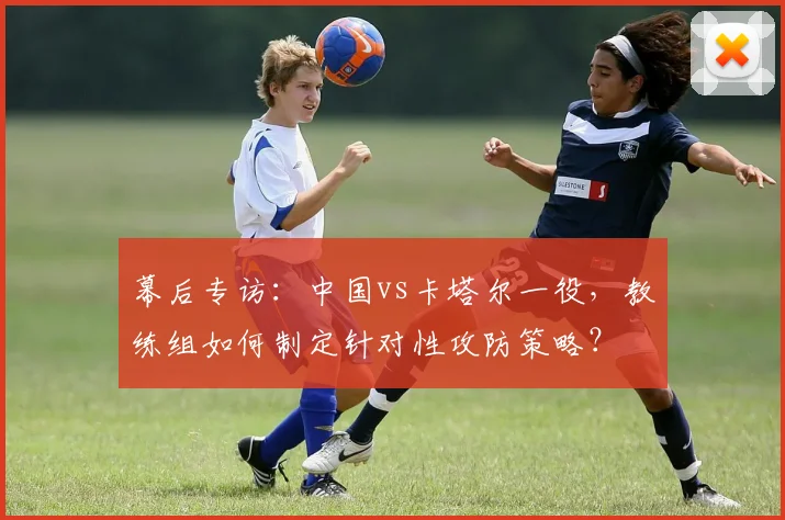 幕后专访：中国vs卡塔尔一役，教练组如何制定针对性攻防策略？