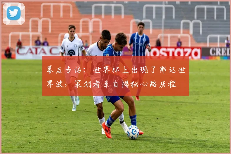 幕后专访：世界杯上出现了那记世界波，策划者亲自揭秘心路历程