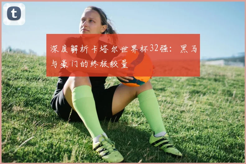 深度解析卡塔尔世界杯32强：黑马与豪门的终极较量