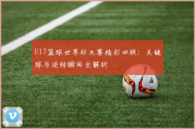 U17篮球世界杯决赛精彩回顾:关键球与逆转瞬间全解析