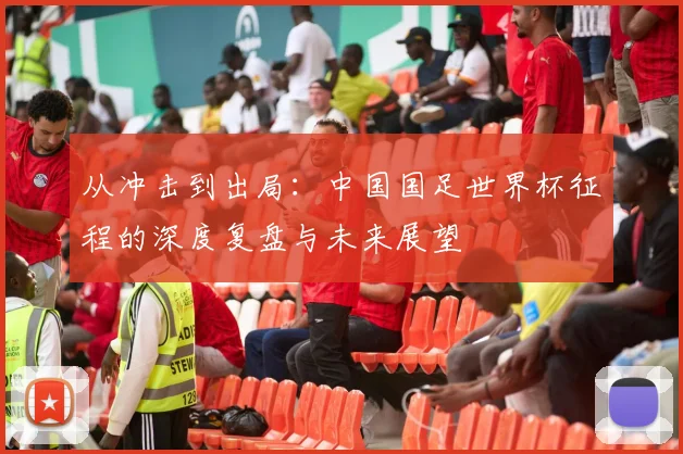 从冲击到出局：中国国足世界杯征程的深度复盘与未来展望