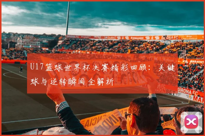U17篮球世界杯决赛精彩回顾：关键球与逆转瞬间全解析
