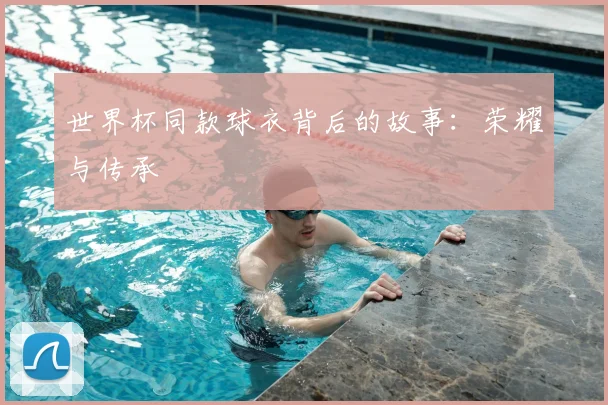 世界杯同款球衣背后的故事：荣耀与传承