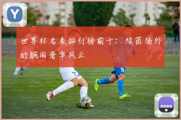 世界杯名表排行榜前十：绿茵场外的腕间奢华风云