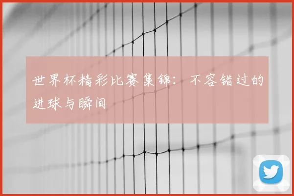 世界杯精彩比赛集锦：不容错过的进球与瞬间