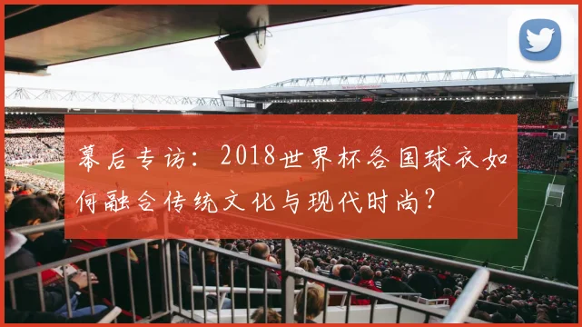 幕后专访：2018世界杯各国球衣如何融合传统文化与现代时尚？