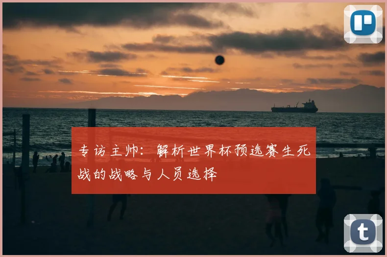 专访主帅：解析世界杯预选赛生死战的战略与人员选择