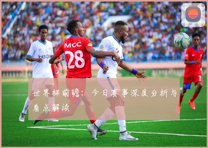世界杯前瞻:今日赛事深度分析与看点解读