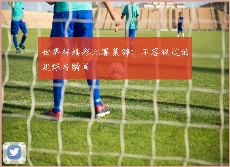 世界杯精彩比赛集锦：不容错过的进球与瞬间