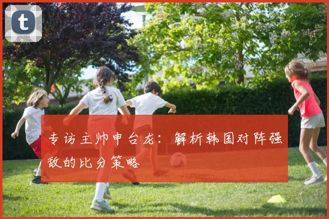 专访主帅申台龙:解析韩国对阵强敌的比分策略
