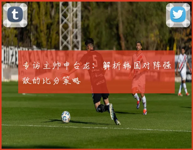专访主帅申台龙:解析韩国对阵强敌的比分策略